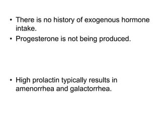 • There is no history of exogenous hormone
intake.
• Progesterone is not being produced.
• High prolactin typically results in
amenorrhea and galactorrhea.
 