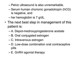 – Pelvic ultrasound is also unremarkable.
– Serum human chorionic gonadotropin (hCG)
is negative, and
– her hemoglobin is 7 g/dL.
• The next best step in management of this
patient is:
– A. Depot-medroxyprogesterone acetate
– B. Oral conjugated estrogen
– C. Intravenous estrogen
– D. Low-dose combination oral contraceptive
pills
– E. GnRH agonist therapy
 