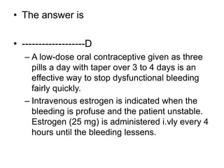 • The answer is
• -------------------D
– A low-dose oral contraceptive given as three
pills a day with taper over 3 to 4 days is an
effective way to stop dysfunctional bleeding
fairly quickly.
– Intravenous estrogen is indicated when the
bleeding is profuse and the patient unstable.
Estrogen (25 mg) is administered i.vly every 4
hours until the bleeding lessens.
 