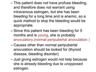 – This patient does not have profuse bleeding,
and therefore does not warrant using
intravenous estrogen, but she has been
bleeding for a long time and is anemic, so a
quick method to stop the bleeding would be
appropriate.
– Since this patient has been bleeding for 5
months and is young, she is probably
anovulatory.(normal peripubertal anovulation )
– Causes other than normal peripubertal
anovulation should be looked for (thyroid
disease, bleeding disorder).
– Just giving estrogen would not help because
she is already bleeding due to unopposed
estrogen.
 