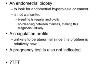 • An endometrial biopsy
– to look for endometrial hyperplasia or cancer
– is not warranted
• bleeding is regular and cyclic
• no bleeding between menses, making this
diagnosis unlikely.
• A coagulation profile
– unlikely to be abnormal since this problem is
relatively new.
• A pregnancy test is also not indicated.
• ?TFT
 