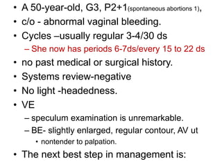 • A 50-year-old, G3, P2+1(spontaneous abortions 1),
• c/o - abnormal vaginal bleeding.
• Cycles –usually regular 3-4/30 ds
– She now has periods 6-7ds/every 15 to 22 ds
• no past medical or surgical history.
• Systems review-negative
• No light -headedness.
• VE
– speculum examination is unremarkable.
– BE- slightly enlarged, regular contour, AV ut
• nontender to palpation.
• The next best step in management is:
 