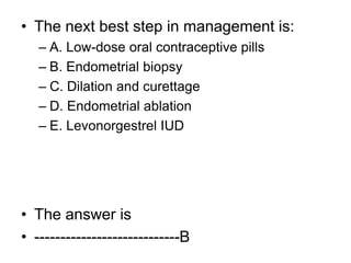 • The next best step in management is:
– A. Low-dose oral contraceptive pills
– B. Endometrial biopsy
– C. Dilation and curettage
– D. Endometrial ablation
– E. Levonorgestrel IUD
• The answer is
• ----------------------------B
 