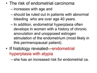 • The risk of endometrial carcinoma
– increases with age and
– should be ruled out in patients with abnormal
bleeding who are over age 40 years.
– In addition, endometrial hyperplasia often
develops in women with a history of chronic
anovulation and unopposed estrogen
stimulation of the endometrium (most likely in
this perimenopausal patient).
• If histology revealed---endometrial
hyperplasia with atypia
– she has an increased risk for endometrial ca.
 