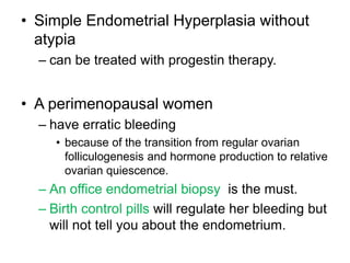 • Simple Endometrial Hyperplasia without
atypia
– can be treated with progestin therapy.
• A perimenopausal women
– have erratic bleeding
• because of the transition from regular ovarian
folliculogenesis and hormone production to relative
ovarian quiescence.
– An office endometrial biopsy is the must.
– Birth control pills will regulate her bleeding but
will not tell you about the endometrium.
 