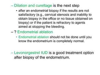 – Dilation and curettage is the next step
• after an endometrial biopsy if the results are not
satisfactory (e.g., cervical stenosis and inability to
obtain biopsy in the office or no tissue obtained on
biopsy) or if the patient is refractory to agents
aimed at stopping the bleeding.
– ? Endometrial ablation
• Endometrial ablation should not be done until you
know the endometrium is completely normal.
– Levonorgestrel IUD is a good treatment option
after biopsy of the endometrium.
 