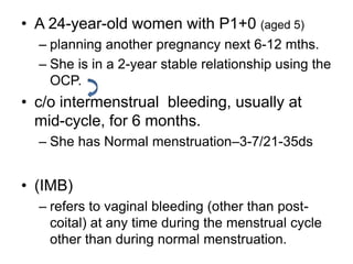 • A 24-year-old women with P1+0 (aged 5)
– planning another pregnancy next 6-12 mths.
– She is in a 2-year stable relationship using the
OCP.
• c/o intermenstrual bleeding, usually at
mid-cycle, for 6 months.
– She has Normal menstruation–3-7/21-35ds
• (IMB)
– refers to vaginal bleeding (other than post-
coital) at any time during the menstrual cycle
other than during normal menstruation.
 