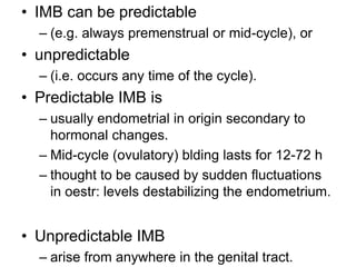 • IMB can be predictable
– (e.g. always premenstrual or mid-cycle), or
• unpredictable
– (i.e. occurs any time of the cycle).
• Predictable IMB is
– usually endometrial in origin secondary to
hormonal changes.
– Mid-cycle (ovulatory) blding lasts for 12-72 h
– thought to be caused by sudden fluctuations
in oestr: levels destabilizing the endometrium.
• Unpredictable IMB
– arise from anywhere in the genital tract.
 