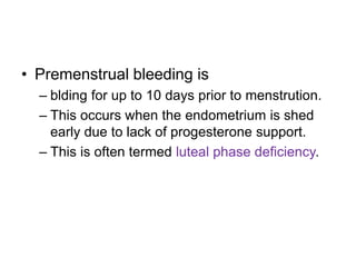 • Premenstrual bleeding is
– blding for up to 10 days prior to menstrution.
– This occurs when the endometrium is shed
early due to lack of progesterone support.
– This is often termed luteal phase deficiency.
 