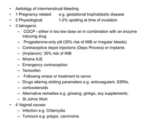 • Aetiology of intermenstrual bleeding
• 1 Pregnancy related e.g. gestational trophoblastic disease
• 2 Physiological: 1-2% spotting at time of ovulation
• 3 Iatrogenic
– COCP - either in too low dose on in combination with an enzyme
inducing drug
– Progesterone-only pill (30% risk of IMB or irregular bleeds)
– Contraceptive depot injections (Depo Provera) or implants
– (Implanon): 30% risk of IMB
– Mirena IUS
– Emergency contraception
– Tamoxifen
– Following smear or treatment to cervix
– Drugs altering clotting parameters e.g. anticoagulant, SSRIs,
– corticosteroids
– Alternative remedies e.g. ginseng, ginkgo, soy supplements,
– St Johns Wort
• 4 Vaginal causes
– Infection e.g. Chlamydia
– Tumours e.g. polyps, carcinoma
 
