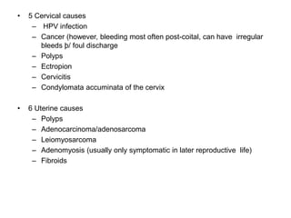 • 5 Cervical causes
– HPV infection
– Cancer (however, bleeding most often post-coital, can have irregular
bleeds þ/ foul discharge
– Polyps
– Ectropion
– Cervicitis
– Condylomata accuminata of the cervix
• 6 Uterine causes
– Polyps
– Adenocarcinoma/adenosarcoma
– Leiomyosarcoma
– Adenomyosis (usually only symptomatic in later reproductive life)
– Fibroids
 