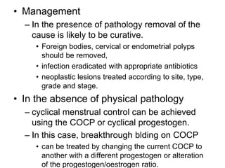 • Management
– In the presence of pathology removal of the
cause is likely to be curative.
• Foreign bodies, cervical or endometrial polyps
should be removed,
• infection eradicated with appropriate antibiotics
• neoplastic lesions treated according to site, type,
grade and stage.
• In the absence of physical pathology
– cyclical menstrual control can be achieved
using the COCP or cyclical progestogen.
– In this case, breakthrough blding on COCP
• can be treated by changing the current COCP to
another with a different progestogen or alteration
of the progestogen/oestrogen ratio.
 