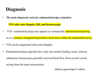 Diagnosis
• The main diagnostic tools for endometrial polyp evaluation
TVS with color Doppler, SIS, and hysteroscopy.
• TVS - endometrial polyp may appear as a nonspecific endometrial thickening
or as a round or elongated hyperechoic focal mass within the endometrial cavity.
• TVS can be augmented with color Doppler.
• Endometrial polyps typically have only one arterial feeding vessel, whereas
submucous leiomyomas generally received blood flow from several vessels
arising from the inner myometrium
Williams gynecology 4th
edition
 