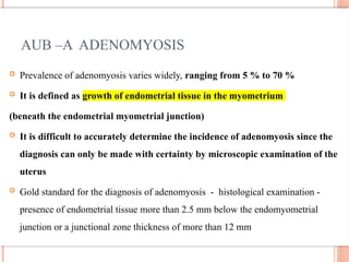 AUB –A ADENOMYOSIS
 Prevalence of adenomyosis varies widely, ranging from 5 % to 70 %
 It is defined as growth of endometrial tissue in the myometrium
(beneath the endometrial myometrial junction)
 It is difficult to accurately determine the incidence of adenomyosis since the
diagnosis can only be made with certainty by microscopic examination of the
uterus
 Gold standard for the diagnosis of adenomyosis - histological examination -
presence of endometrial tissue more than 2.5 mm below the endomyometrial
junction or a junctional zone thickness of more than 12 mm
 