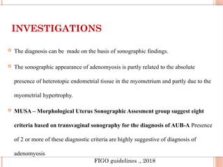 INVESTIGATIONS
 The diagnosis can be made on the basis of sonographic findings.
 The sonographic appearance of adenomyosis is partly related to the absolute
presence of heterotopic endometrial tissue in the myometrium and partly due to the
myometrial hypertrophy.
 MUSA – Morphological Uterus Sonographic Assesment group suggest eight
criteria based on transvaginal sonography for the diagnosis of AUB-A Presence
of 2 or more of these diagnostic criteria are highly suggestive of diagnosis of
adenomyosis
FIGO guidelines ., 2018
 