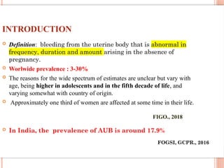 INTRODUCTION
 Definition: bleeding from the uterine body that is abnormal in
frequency, duration and amount arising in the absence of
pregnancy.
 Worlwide prevalence : 3-30%
 The reasons for the wide spectrum of estimates are unclear but vary with
age, being higher in adolescents and in the fifth decade of life, and
varying somewhat with country of origin.
 Approximately one third of women are affected at some time in their life.
 In India, the prevalence of AUB is around 17.9%
FIGO., 2018
FOGSI, GCPR., 2016
 