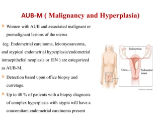 AUB-M ( Malignancy and Hyperplasia)
 Women with AUB and associated malignant or
premalignant lesions of the uterus
(eg. Endometrial carcinoma, leiomyosarcoma,
and atypical endometrial hyperplasia/endometrial
intraepithelial neoplasia or EIN ) are categorized
as AUB-M.
 Detection based upon office biopsy and
curretage.
 Up to 40 % of patients with a biopsy diagnosis
of complex hyperplasia with atypia will have a
concomitant endometrial carcinoma present
 