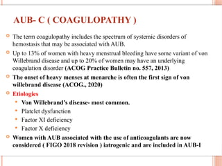 AUB- C ( COAGULOPATHY )
 The term coagulopathy includes the spectrum of systemic disorders of
hemostasis that may be associated with AUB.
 Up to 13% of women with heavy menstrual bleeding have some variant of von
Willebrand disease and up to 20% of women may have an underlying
coagulation disorder (ACOG Practice Bulletin no. 557, 2013)
 The onset of heavy menses at menarche is often the first sign of von
willebrand disease (ACOG., 2020)
 Etiologies
 Von Willebrand’s disease- most common.
 Platelet dysfunction
 Factor XI deficiency
 Factor X deficiency
 Women with AUB associated with the use of anticoagulants are now
considered ( FIGO 2018 revision ) iatrogenic and are included in AUB-I
 