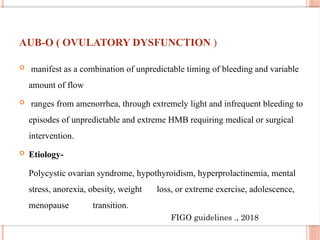 AUB-O ( OVULATORY DYSFUNCTION )
 manifest as a combination of unpredictable timing of bleeding and variable
amount of flow
 ranges from amenorrhea, through extremely light and infrequent bleeding to
episodes of unpredictable and extreme HMB requiring medical or surgical
intervention.
 Etiology-
Polycystic ovarian syndrome, hypothyroidism, hyperprolactinemia, mental
stress, anorexia, obesity, weight loss, or extreme exercise, adolescence,
menopause transition.
FIGO guidelines ., 2018
 