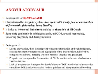 ANOVULATORY AUB
 Responsible for 80-90% of AUB
 Characterized be irregular cycles, short cycles with scanty flow or amenorrhea
of few months followed by heavy bleeding
 It is due to hormonal imbalance and due to alteration of HPO axis
 Seen more commonly in adolescents girls, in PCOS, around menopause,
following pregnancy and during lactation
 Pathogenesis:
 Due to anovulation, there is unopposed estrogenic stimulation of the endometrium,
causing persistent proliferation and hyperplasia of the endometrium, followed by
estrogenic withdrawal bleeding which is painless, irregular and prolonged
 Progesterone is responsible for secretion of PGF2a and thromboxane which causes
vasoconstriction
 Lack of progesterone is responsible for deficiency of PGF2a and relative increase ion
vasodilator PGE2 and prostacyclin, leads to painless and heavy menstrual bleeding
 