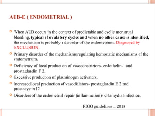 AUB-E ( ENDOMETRIAL )
 When AUB occurs in the context of predictable and cyclic menstrual
bleeding, typical of ovulatory cycles and when no other cause is identified,
the mechanism is probably a disorder of the endometrium. Diagnosed by
EXCLUSION.
 Primary disorder of the mechanisms regulating hemostatic mechanisms of the
endometrium.
 Deficiency of local production of vasoconstrictors- endothelin-1 and
prostaglandin F 2.
 Excessive production of plasminogen activators.
 Increased local production of vasodialators- prostaglandin E 2 and
prostacyclin I2
 Disorders of the endometrial repair (inflammation)- chlamydial infection.
FIGO guidelines ., 2018
 