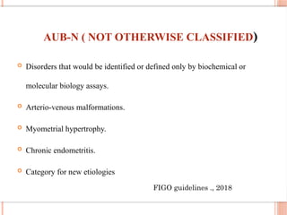 AUB-N ( NOT OTHERWISE CLASSIFIED)
 Disorders that would be identified or defined only by biochemical or
molecular biology assays.
 Arterio-venous malformations.
 Myometrial hypertrophy.
 Chronic endometritis.
 Category for new etiologies
FIGO guidelines ., 2018
 