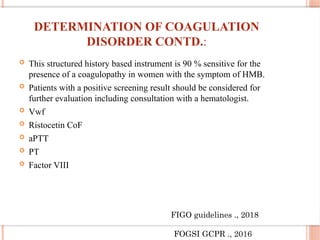 DETERMINATION OF COAGULATION
DISORDER CONTD.:
 This structured history based instrument is 90 % sensitive for the
presence of a coagulopathy in women with the symptom of HMB.
 Patients with a positive screening result should be considered for
further evaluation including consultation with a hematologist.
 Vwf
 Ristocetin CoF
 aPTT
 PT
 Factor VIII
FIGO guidelines ., 2018
FOGSI GCPR ., 2016
 