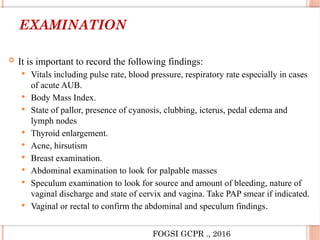 EXAMINATION
 It is important to record the following findings:
 Vitals including pulse rate, blood pressure, respiratory rate especially in cases
of acute AUB.
 Body Mass Index.
 State of pallor, presence of cyanosis, clubbing, icterus, pedal edema and
lymph nodes
 Thyroid enlargement.
 Acne, hirsutism
 Breast examination.
 Abdominal examination to look for palpable masses
 Speculum examination to look for source and amount of bleeding, nature of
vaginal discharge and state of cervix and vagina. Take PAP smear if indicated.
 Vaginal or rectal to confirm the abdominal and speculum findings.
FOGSI GCPR ., 2016
 