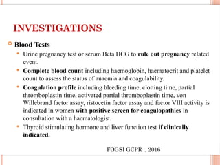 INVESTIGATIONS
 Blood Tests
 Urine pregnancy test or serum Beta HCG to rule out pregnancy related
event.
 Complete blood count including haemoglobin, haematocrit and platelet
count to assess the status of anaemia and coagulability.
 Coagulation profile including bleeding time, clotting time, partial
thromboplastin time, activated partial thromboplastin time, von
Willebrand factor assay, ristocetin factor assay and factor VIII activity is
indicated in women with positive screen for coagulopathies in
consultation with a haematologist.
 Thyroid stimulating hormone and liver function test if clinically
indicated.
FOGSI GCPR ., 2016
 