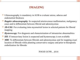 IMAGING
 Ultrasonography is mandatory in AUB to evaluate uterus, adnexa and
endometrial thickness
 Doppler ultrasonography: In suspected arteriovenous malformation, malignancy
cases and to differentiate between fibroid and adenomyomas
 3D-USG: For evaluating intra myometrial lesion in selected patients for fibroid
mapping
 Hysteroscopy: For diagnosis and characterization of intrauterine abnormalities
 SIS: If intracavitary lesion is suspected and hysteroscopy is not available
 MRI: To differentiate between fibroids and adenomyomas and for mapping exact
location of fibroids while planning conservative surgery and prior to therapeutic
embolization for fibroids
FOGSI GCPR ., 2016
 
