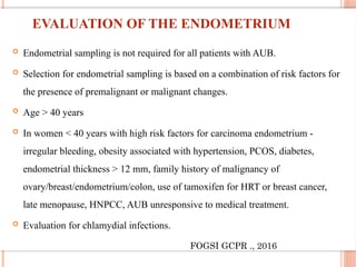 EVALUATION OF THE ENDOMETRIUM
 Endometrial sampling is not required for all patients with AUB.
 Selection for endometrial sampling is based on a combination of risk factors for
the presence of premalignant or malignant changes.
 Age > 40 years
 In women < 40 years with high risk factors for carcinoma endometrium -
irregular bleeding, obesity associated with hypertension, PCOS, diabetes,
endometrial thickness > 12 mm, family history of malignancy of
ovary/breast/endometrium/colon, use of tamoxifen for HRT or breast cancer,
late menopause, HNPCC, AUB unresponsive to medical treatment.
 Evaluation for chlamydial infections.
FOGSI GCPR ., 2016
 