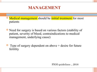 48
MANAGEMENT
 Medical management should be initial treatment for most
patients
 Need for surgery is based on various factors (stability of
patient, severity of bleed, contraindications to medical
management, underlying cause)
 Type of surgery dependent on above + desire for future
fertility
FIGO guidelines ., 2018
 