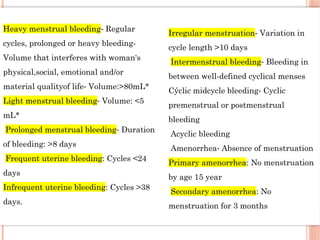 Heavy menstrual bleeding Regular
⁃
cycles, prolonged or heavy bleeding-
Volume that interferes with woman's
physical,social, emotional and/or
material qualityof life Volume:>80mL*
⁃
Light menstrual bleeding Volume: <5
⁃
mL*
Prolonged menstrual bleeding Duration
⁃
of bleeding: >8 days
Frequent uterine bleeding: Cycles <24
days
Infrequent uterine bleeding: Cycles >38
days.
Irregular menstruation Variation in
⁃
cycle length >10 days
Intermenstrual bleeding Bleeding in
⁃
between well-defined cyclical menses
Cýclic midcycle bleeding Cyclic
⁃
premenstrual or postmenstrual
bleeding
Acyclic bleeding
Amenorrhea Absence of menstruation
⁃
Primary amenorrhea: No menstruation
by age 15 year
Secondary amenorrhea: No
menstruation for 3 months
 