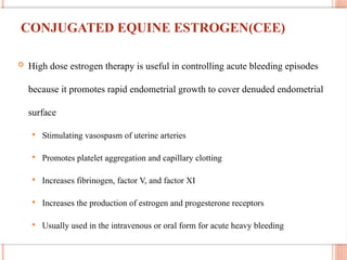 CONJUGATED EQUINE ESTROGEN(CEE)
 High dose estrogen therapy is useful in controlling acute bleeding episodes
because it promotes rapid endometrial growth to cover denuded endometrial
surface
 Stimulating vasospasm of uterine arteries
 Promotes platelet aggregation and capillary clotting
 Increases fibrinogen, factor V, and factor XI
 Increases the production of estrogen and progesterone receptors
 Usually used in the intravenous or oral form for acute heavy bleeding
 