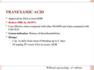 TRANEXAMIC ACID
 Approved by FDA to treat HMB
 Reduce MBL by 30-55%
 Cost effective when compared with other NSAIDS and when compared with
LNG-IUS
 Contra-indication: History of thromboembolism
 Dosage:
• 1.3g 3x daily from onset of bleeding up to 5 days
• 10 mg/kg IV every 8 hr in acute AUB
William’s gynecology., 4th
edition
 