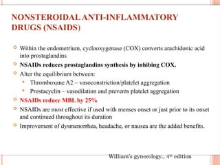 NONSTEROIDALANTI INFLAMMATORY
‐
DRUGS (NSAIDS)
 Within the endometrium, cyclooxygenase (COX) converts arachidonic acid
into prostaglandins
 NSAIDs reduces prostaglandins synthesis by inhibing COX.
 Alter the equilibrium between:
 Thromboxane A2 – vasoconstriction/platelet aggregation
 Prostacyclin – vasodilation and prevents platelet aggregation
 NSAIDs reduce MBL by 25%
 NSAIDs are most effective if used with menses onset or just prior to its onset
and continued throughout its duration
 Improvement of dysmenorrhea, headache, or nausea are the added benefits.
William’s gynecology., 4th
edition
 