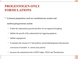 PROGESTOGEN ONLY
‐
FORMULATIONS
 Common preparation used are norethisterone acetate and
medroxyprogesterone acetate
 It halts the endometrium growth and allow for an organized sloughing
 Inhibits the growth of the endometrium by triggering apoptosis
 Inhibits angiogenesis
 It stmulates the enzyme (17- beta hydroxy steroid dehydrogenase) that promote
conversion of estradiol to estrone (less potent).
 Increases the endometrial ratio of PGF2 alpha / PGE2 and Thromboxane
 