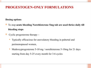 PROGESTOGEN ONLY FORMULATIONS
‐
Dosing options
 To stop acute bleeding Norethisterone 5mg tab are used thrice daily till
bleeding stops
 Cyclic progesterone therapy –
 Typically efficacious for anovulatory bleeding in pubertal and
perimenopausal women,
 Medroxyprogesterone 5-10 mg / norethisterone 5-10mg for 21 days
starting from day 5-25 every month for 3-6 cycles
 
