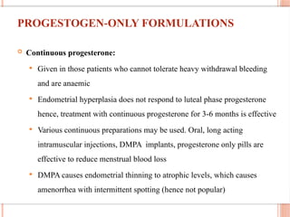 PROGESTOGEN ONLY FORMULATIONS
‐
 Continuous progesterone:
 Given in those patients who cannot tolerate heavy withdrawal bleeding
and are anaemic
 Endometrial hyperplasia does not respond to luteal phase progesterone
hence, treatment with continuous progesterone for 3-6 months is effective
 Various continuous preparations may be used. Oral, long acting
intramuscular injections, DMPA implants, progesterone only pills are
effective to reduce menstrual blood loss
 DMPA causes endometrial thinning to atrophic levels, which causes
amenorrhea with intermittent spotting (hence not popular)
 
