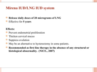 Mirena IUD/LNG IUD system
 Release daily doses of 20 micrograms of LNG
 Effective for 5 years
Effects:
 Prevent endometrial proliferation
 Thicken cervical mucus
 Suppress ovulation
 May be an alternative to hysterectomy in some patients.
 Recommended as first line therapy in the absence of any structural or
histological abnormality. (NICE., 2007)
 