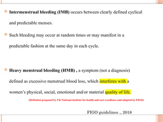  Intermenstrual bleeding (IMB) occurs between clearly defined cyclical
and predictable menses.
 Such bleeding may occur at random times or may manifest in a
predictable fashion at the same day in each cycle.
 Heavy menstrual bleeding (HMB) , a symptom (not a diagnosis)
defined as excessive menstrual blood loss, which interferes with a
women’s physical, social, emotional and/or material quality of life.
(Definition proposed by UK National institute for health and care excellence and adopted by FIGO)
FIGO guidelines ., 2018
 