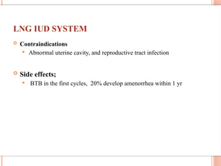LNG IUD SYSTEM
 Contraindications
 Abnormal uterine cavity, and reproductive tract infection
 Side effects;
 BTB in the first cycles, 20% develop amenorrhea within 1 yr
 