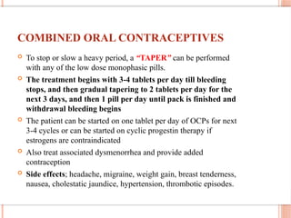COMBINED ORAL CONTRACEPTIVES
 To stop or slow a heavy period, a “TAPER” can be performed
with any of the low dose monophasic pills.
 The treatment begins with 3-4 tablets per day till bleeding
stops, and then gradual tapering to 2 tablets per day for the
next 3 days, and then 1 pill per day until pack is finished and
withdrawal bleeding begins
 The patient can be started on one tablet per day of OCPs for next
3-4 cycles or can be started on cyclic progestin therapy if
estrogens are contraindicated
 Also treat associated dysmenorrhea and provide added
contraception
 Side effects; headache, migraine, weight gain, breast tenderness,
nausea, cholestatic jaundice, hypertension, thrombotic episodes.
 