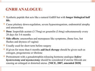 GNRH ANALOGUE:
 Synthetic peptide that acts like a natural GnRH but with longer biological half
life.
 Cause pituitary down-regulation, severe hypoestrogenism, endometrial atrophy
and amenorrhea
 Dose: leuprolide acetate (3.75mg) or goserelin (3.6mg) subcutaneously every
28 days for 3-6 months
 Side effects: amenorrhea and menopause like symptoms, (bone loss, hot
flushes and dryness of vagina)
 Usually used for short term before surgery
 If given for more than 6 months add back therapy should be given such as
estrogen, progesterone or tibolone
 Pretreatment with a gonadotrophin-releasing hormone analogue before
hysterectomy and myomectomy should be considered if uterine fibroids are
causing an enlarged or distorted uterus. [NICE, 2007, amended 2020]
 