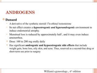 ANDROGENS
 Danazol
• A derivative of the synthetic steroid 17α-ethinyl testosterone
• Its net effect creates a hypoestrogenic and hyperandrogenic environment to
induce endometrial atrophy.
• Menstrual loss is reduced by approximately half , and it may even induce
amenorrhea.
 Dose: 100 to 200 mg orally daily
 Has significant androgenic and hypoestrogenic side effects that include
weight gain, bone loss, oily skin, and acne. Thus, reserved as a second-line drug or
short-term use prior to surgery
William’s gynecology., 4th
edition
 