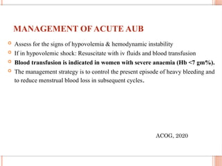 MANAGEMENT OF ACUTE AUB
 Assess for the signs of hypovolemia & hemodynamic instability
 If in hypovolemic shock: Resuscitate with iv fluids and blood transfusion
 Blood transfusion is indicated in women with severe anaemia (Hb <7 gm%).
 The management strategy is to control the present episode of heavy bleeding and
to reduce menstrual blood loss in subsequent cycles.
ACOG, 2020
 