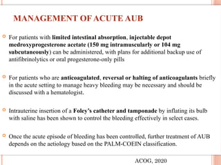 MANAGEMENT OF ACUTE AUB
 For patients with limited intestinal absorption, injectable depot
medroxyprogesterone acetate (150 mg intramuscularly or 104 mg
subcutaneously) can be administered, with plans for additional backup use of
antifibrinolytics or oral progesterone-only pills
 For patients who are anticoagulated, reversal or halting of anticoagulants briefly
in the acute setting to manage heavy bleeding may be necessary and should be
discussed with a hematologist.
 Intrauterine insertion of a Foley’s catheter and tamponade by inflating its bulb
with saline has been shown to control the bleeding effectively in select cases.
 Once the acute episode of bleeding has been controlled, further treatment of AUB
depends on the aetiology based on the PALM-COEIN classification.
ACOG, 2020
 