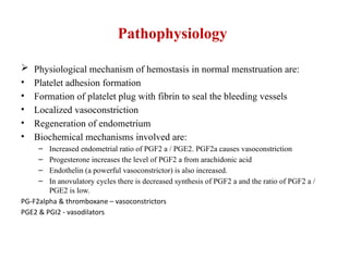 Pathophysiology
 Physiological mechanism of hemostasis in normal menstruation are:
• Platelet adhesion formation
• Formation of platelet plug with fibrin to seal the bleeding vessels
• Localized vasoconstriction
• Regeneration of endometrium
• Biochemical mechanisms involved are:
– Increased endometrial ratio of PGF2 a / PGE2. PGF2a causes vasoconstriction
– Progesterone increases the level of PGF2 a from arachidonic acid
– Endothelin (a powerful vasoconstrictor) is also increased.
– In anovulatory cycles there is decreased synthesis of PGF2 a and the ratio of PGF2 a /
PGE2 is low.
PG-F2alpha & thromboxane – vasoconstrictors
PGE2 & PGI2 - vasodilators
 