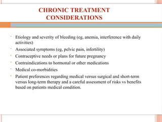 70
CHRONIC TREATMENT
CONSIDERATIONS
• Etiology and severity of bleeding (eg, anemia, interference with daily
activities)
• Associated symptoms (eg, pelvic pain, infertility)
• Contraceptive needs or plans for future pregnancy
• Contraindications to hormonal or other medications
• Medical co-morbidities
• Patient preferences regarding medical versus surgical and short-term
versus long-term therapy and a careful assessment of risks vs benefits
based on patients medical condition.
 