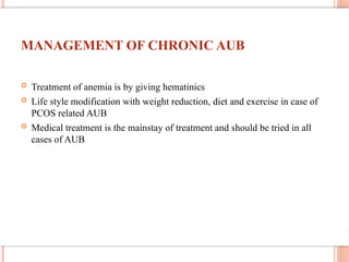 MANAGEMENT OF CHRONIC AUB
 Treatment of anemia is by giving hematinics
 Life style modification with weight reduction, diet and exercise in case of
PCOS related AUB
 Medical treatment is the mainstay of treatment and should be tried in all
cases of AUB
 